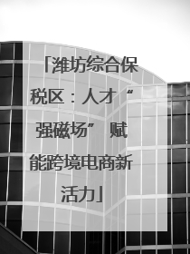 潍坊综合保税区：人才“强磁场” 赋能跨境电商新活力